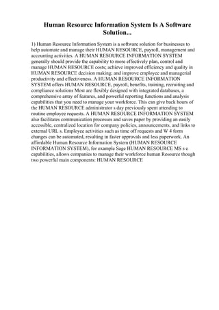 Human Resource Information System Is A Software
Solution...
1) Human Resource Information System is a software solution for businesses to
help automate and manage their HUMAN RESOURCE, payroll, management and
accounting activities. A HUMAN RESOURCE INFORMATION SYSTEM
generally should provide the capability to more effectively plan, control and
manage HUMAN RESOURCE costs; achieve improved efficiency and quality in
HUMAN RESOURCE decision making; and improve employee and managerial
productivity and effectiveness. A HUMAN RESOURCE INFORMATION
SYSTEM offers HUMAN RESOURCE, payroll, benefits, training, recruiting and
compliance solutions Most are flexibly designed with integrated databases, a
comprehensive array of features, and powerful reporting functions and analysis
capabilities that you need to manage your workforce. This can give back hours of
the HUMAN RESOURCE administrator s day previously spent attending to
routine employee requests. A HUMAN RESOURCE INFORMATION SYSTEM
also facilitates communication processes and saves paper by providing an easily
accessible, centralized location for company policies, announcements, and links to
external URL s. Employee activities such as time off requests and W 4 form
changes can be automated, resulting in faster approvals and less paperwork. An
affordable Human Resource Information System (HUMAN RESOURCE
INFORMATION SYSTEM), for example Sage HUMAN RESOURCE MS s e
capabilities, allows companies to manage their workforce human Resource though
two powerful main components: HUMAN RESOURCE
 