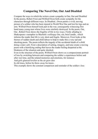 Comparing The Novel Out, Out And Disabled
Compare the ways in which the writers create sympathy in Out, Out and Disabled
In the poems, Robert Frost and Wilfred Owen both create sympathy for the
characters through different ways. In Disabled , Owen paints a vivid, moving
picture of a soldier who has been injured in World War One and lost his legs and an
arm. Wilfred Owen himself took part in the war, consequently witnessing first
hand many young men whose lives were similarly destroyed. In the poem, Out,
Out , Robert Frost shows the fragility of life in two ways. Firstly alluding to
Shakespeare s metaphor in Macbeth s soliloquy Out, out, brief candle , which
informs the reader that life is very short and fragile. Moreover, Frost looks at the
themes of sudden death and child labour to help to make this a very sad and
shocking poem. The poem reflects the tragedy of the accidental death of a child
doing a man s job. Frost s description of setting, imagery, and tone create a moving
poem with a horrifying ending that leaves the reader feeling despaired at the
bleakness of the situation and quite shocked.
Even in the structure of the poem, Wilfred Owen shows us a compassionate portrait
of loss by switching between and comparing the soldier s experiences before and
after war time, and the related memories and emotions, for instance:
And girls glanced lovelier as the air grew dim
In old times, before he threw away his knees .
This example shows the constant comparison and reminder of the soldier s loss
 