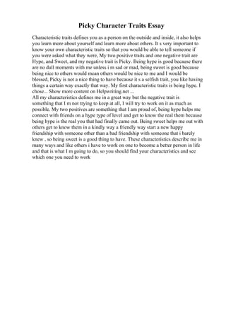 Picky Character Traits Essay
Characteristic traits defines you as a person on the outside and inside, it also helps
you learn more about yourself and learn more about others. It s very important to
know your own characteristic traits so that you would be able to tell someone if
you were asked what they were, My two positive traits and one negative trait are
Hype, and Sweet, and my negative trait is Picky. Being hype is good because there
are no dull moments with me unless i m sad or mad, being sweet is good because
being nice to others would mean others would be nice to me and I would be
blessed, Picky is not a nice thing to have because it s a selfish trait, you like having
things a certain way exactly that way. My first characteristic traits is being hype. I
chose... Show more content on Helpwriting.net ...
All my characteristics defines me in a great way but the negative trait is
something that I m not trying to keep at all, I will try to work on it as much as
possible. My two positives are something that I am proud of, being hype helps me
connect with friends on a hype type of level and get to know the real them because
being hype is the real you that had finally came out. Being sweet helps me out with
others get to know them in a kindly way a friendly way start a new happy
friendship with someone other than a bad friendship with someone that i barely
knew , so being sweet is a good thing to have. These characteristics describe me in
many ways and like others i have to work on one to become a better person in life
and that is what I m going to do, so you should find your characteristics and see
which one you need to work
 