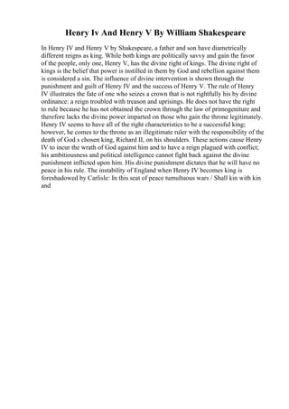 Henry Iv And Henry V By William Shakespeare
In Henry IV and Henry V by Shakespeare, a father and son have diametrically
different reigns as king. While both kings are politically savvy and gain the favor
of the people, only one, Henry V, has the divine right of kings. The divine right of
kings is the belief that power is instilled in them by God and rebellion against them
is considered a sin. The influence of divine intervention is shown through the
punishment and guilt of Henry IV and the success of Henry V. The rule of Henry
IV illustrates the fate of one who seizes a crown that is not rightfully his by divine
ordinance: a reign troubled with treason and uprisings. He does not have the right
to rule because he has not obtained the crown through the law of primogeniture and
therefore lacks the divine power imparted on those who gain the throne legitimately.
Henry IV seems to have all of the right characteristics to be a successful king;
however, he comes to the throne as an illegitimate ruler with the responsibility of the
death of God s chosen king, Richard II, on his shoulders. These actions cause Henry
IV to incur the wrath of God against him and to have a reign plagued with conflict;
his ambitiousness and political intelligence cannot fight back against the divine
punishment inflicted upon him. His divine punishment dictates that he will have no
peace in his rule. The instability of England when Henry IV becomes king is
foreshadowed by Carlisle: In this seat of peace tumultuous wars / Shall kin with kin
and
 