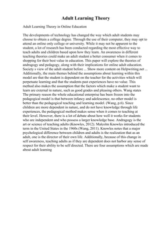 Adult Learning Theory
Adult Learning Theory in Online Education
The developments of technology has changed the way which adult students may
choose to obtain a college degree. Through the use of their computer, they may opt to
attend an online only college or university. While it may not be apparent to the
student, a lot of research has been conducted regarding the most effective way to
teach adults and children based upon how they learn. An awareness in different
teaching theories could make an adult student a better consumer when it comes to
shopping for their best value in education. This paper will explore the theories of
andragogy and pedagogy, along with their implications for online adult education.
Society s view of the adult student before ... Show more content on Helpwriting.net ...
Additionally, the main themes behind the assumptions about learning within this
model are that the student is dependent on the teacher for the activities which will
perpetuate learning and that the students past experiences have no value. This
method also makes the assumption that the factors which make a student want to
learn are external in nature, such as good grades and pleasing others. Wang states
The primary reason the whole educational enterprise has been frozen into the
pedagogical model is that between infancy and adolescence, no other model is
better than the pedagogical teaching and learning model. (Wang, p.6). Since
children are more dependent in nature, and do not have knowledge through life
experiences, the pedagogical method makes sense when it comes to teaching at
their level. However, there is a lot of debate about how well it works for students
who are independent and who possess a larger knowledge base. Andragogy is the
art or science of teaching adults (Knowles, 2012). Malcolm Knowles introduced the
term in the United States in the 1960s (Wang, 2011). Knowles notes that a major
psychological difference between children and adults is the realization that as an
adult, one is the director of their own life. Additionally, because of this change in
self awareness, teaching adults as if they are dependent does not harbor any sense of
respect for their ability to be self directed. There are four assumptions which are made
about adult learning
 