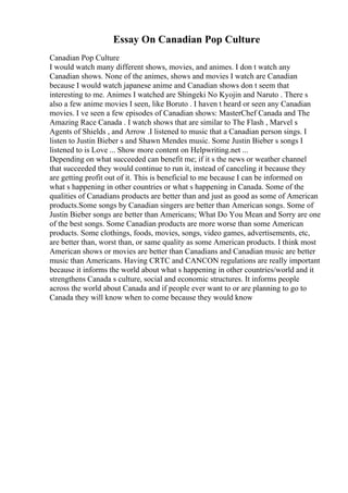 Essay On Canadian Pop Culture
Canadian Pop Culture
I would watch many different shows, movies, and animes. I don t watch any
Canadian shows. None of the animes, shows and movies I watch are Canadian
because I would watch japanese anime and Canadian shows don t seem that
interesting to me. Animes I watched are Shingeki No Kyojin and Naruto . There s
also a few anime movies I seen, like Boruto . I haven t heard or seen any Canadian
movies. I ve seen a few episodes of Canadian shows: MasterChef Canada and The
Amazing Race Canada . I watch shows that are similar to The Flash , Marvel s
Agents of Shields , and Arrow .I listened to music that a Canadian person sings. I
listen to Justin Bieber s and Shawn Mendes music. Some Justin Bieber s songs I
listened to is Love ... Show more content on Helpwriting.net ...
Depending on what succeeded can benefit me; if it s the news or weather channel
that succeeded they would continue to run it, instead of canceling it because they
are getting profit out of it. This is beneficial to me because I can be informed on
what s happening in other countries or what s happening in Canada. Some of the
qualities of Canadians products are better than and just as good as some of American
products.Some songs by Canadian singers are better than American songs. Some of
Justin Bieber songs are better than Americans; What Do You Mean and Sorry are one
of the best songs. Some Canadian products are more worse than some American
products. Some clothings, foods, movies, songs, video games, advertisements, etc,
are better than, worst than, or same quality as some American products. I think most
American shows or movies are better than Canadians and Canadian music are better
music than Americans. Having CRTC and CANCON regulations are really important
because it informs the world about what s happening in other countries/world and it
strengthens Canada s culture, social and economic structures. It informs people
across the world about Canada and if people ever want to or are planning to go to
Canada they will know when to come because they would know
 