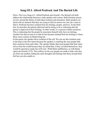 Song Of J. Alfred Prufrock And The Buried Life
Eliot s The Love Song of J. Alfred Prufrock and Arnold s The Buried Life both
address the relationship between a male speaker and women. Both literature pieces
revolve around the theme of individual isolation and alienation. Both speakers are
faced with an obstacle that they are trying to find an answer too, but can t seem to
find it. Prufrock becomes isolated from his feelings, people, and love. In the third
line, he describes the patient etherized and by doing so he is indicating that the
person is deprived of their feelings. In other words, it s a person without emotions.
This is indicating that the people he associates himself with, have no feelings.
Another line that reveals to us that he has become isolated from his feelings is when...
Show more content on Helpwriting.net ...
In this poem, the speaker faces isolation of the self. We can see this isolation start
to develop in the first stanza because the speaker is watching the way people hide
their emotions from each other. The speaker thinks that most people hide their inner
selves from the world because they are afraid that, if they revealed themselves, they
would be ignored or made fun of be met / With blank indifference, or with blame
reproved (Arnold 1375). This reflects on the way people are made to hide who they
are from one another; hiding the same thoughts and feelings that those around them
feel but, are also unable to
 