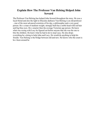 Explain How The Professor Van Helsing Helped John
Seward
The Professor Van Helsing has helped John Seward throughout the story. He was a
loyal friend and also the light to Draculas darkness Van Helsing is an old professor
...one of the most advanced scientists of his day, a philosopher and a very good
person. He s a man of medium weight, strongly built has a noble head with red hair
and big blue eyes. He s smarter then the average Victorian age person. He knew
what was wrong with Lucy he figured out before anyone that she was the one to
bite the children. He knew what he had to do to stop Lucy. He also drops
everything he s doing to help John and Lucy. He would do anything to help his
friends. Van Helsing is the bridge between old and new. He knows who the count is
he s been around he
 