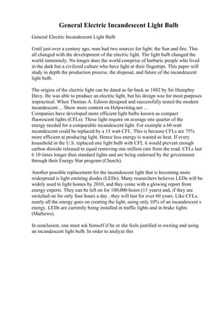 General Electric Incandescent Light Bulb
General Electric Incandescent Light Bulb
Until just over a century ago, man had two sources for light: the Sun and fire. This
all changed with the development of the electric light. The light bulb changed the
world immensely. No longer does the world comprise of barbaric people who lived
in the dark but a civilized culture who have light at their fingertips. This paper will
study in depth the production process, the disposal, and future of the incandescent
light bulb.
The origins of the electric light can be dated as far back as 1802 by Sir Humphry
Davy. He was able to produce an electric light, but his design was for most purposes
impractical. When Thomas A. Edison designed and successfully tested the modern
incandescent ... Show more content on Helpwriting.net ...
Companies have developed more efficient light bulbs known as compact
fluorescent lights (CFLs). These light require on average one quarter of the
energy needed for a comparable incandescent light. For example a 60 watt
incandescent could be replaced by a 15 watt CFL. This is because CFLs are 75%
more efficient at producing light. Hence less energy is wasted as heat. If every
household in the U.S. replaced one light bulb with CFL it would prevent enough
carbon dioxide released to equal removing one million cars from the road. CFLs last
6 10 times longer then standard lights and are being endorsed by the government
through their Energy Star program (Church).
Another possible replacement for the incandescent light that is becoming more
widespread is light emitting diodes (LEDs). Many researchers believes LEDs will be
widely used to light homes by 2010, and they come with a glowing report from
energy experts. They can be left on for 100,000 hours (11 years) and, if they are
switched on for only four hours a day , they will last for over 60 years. Like CFLs,
nearly all the energy goes on creating the light, using only 10% of an incandescent s
energy. LEDs are currently being installed in traffic lights and in brake lights
(Mathews).
In conclusion, one must ask himself if he or she feels justified in owning and using
an incandescent light bulb. In order to analyze this
 
