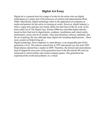 Digital Art Essay
Digital art is a general term for a range of works by the artists who use digital
technologies as a major part of the processes of creation and representation (Paul,
2006). Specifically, digital technology refers to the application of computers as
media and partners for the artists in creating art works. However, digital industry is
often a vague term and does not clearly define the final form of the art work. In his
book called Art of The Digital Age, Wands (2006) has classified digital art
works
based on their final tool to digital prints, sculpture, installations and virtual reality,
performance, music and art of sounds, video and animation, software, databank, and
the art of gaming. He says although many digital arts including digital picture... Show
more content on Helpwriting.net ...
Digital technology, from computers to smart phones, is an inseparable part of this
generation s lives. The internet entered Iran in 1997 and spread very fast until 1999.
Smart phones entered Iran s market in 2009. Therefore, the internet and smart phones
kind of shaped the teen years of the generation born in the 80s and the 90s who are
immersed in virtual realities and virtual computer games. This generation has
experienced the world and aesthetics in a virtual
 