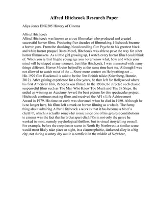 Alfred Hitchcock Research Paper
Aliya Jones ENG205 History of Cinema
Alfred Hitchcock
Alfred Hitchcock was known as a true filmmaker who produced and created
successful horror films. Producing five decades of filmmaking, Hitchcock became
a horror guru. From the shocking, blood curdling film Psycho to his greatest black
and white horror prequel Bates Motel, Hitchcock was able to pave the way for other
horror filmmakers. As a little girl growing up, I watch every horror film I could think
of. When you re that fragile young age you never know what, how and when your
mind will be shaped at any moment. Just like Hitchcock, I was immersed with many
things different. Horror Movies helped by at the same time hurt me. Although I was
not allowed to watch most of the ... Show more content on Helpwriting.net ...
His 1929 film Blackmail is said to be the first British talkie (Stiernberg, Bonnie,
2012). After gaining experience for a few years, he then left for Hollywood where
his first American film, Rebecca was filmed. In the 1930s, he directed such classic
suspenseful films such as The Man Who Knew Too Much and The 39 Steps. He
ended up winning an Academy Award for best picture for this spectacular project.
Hitchcock continues making films and received the AFI s Life Achievement
Award in 1979. His time on earth was shortened when he died in 1980. Although he
is no longer here, his films left a mark on horror filming as a whole. The funny
thing about admiring Alfred Hitchcock s work is that it has become a bit of a
clichГ©, which is actually somewhat ironic since one of his greatest contributions
to cinema was the fact that he broke apart clichГ©s in not only the genre he
worked in most, namely psychological thrillers, but in visual storytelling overall.
For example, before the crop duster scene in North By Northwest, a similar scene
would most likely take place at night, in a claustrophobic, darkened alley in a big
city, not during a sunny day out in a cornfield in the middle of Nowhere,
 