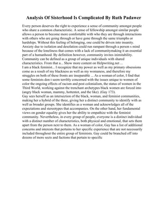 Analysis Of Sisterhood Is Complicated By Ruth Padawer
Every person deserves the right to experience a sense of community amongst people
who share a common characteristic. A sense of fellowship amongst similar people
allows a person to become more comfortable with who they are through interactions
with others who are going through or have gone through the same triumphs or
hardships. Without this feeling of belonging, one could be driven into insanity.
Anxiety due to isolation and desolation could run rampant through a person s mind
because of the loneliness that comes with a lack of communitymaking it an essential
part of a humanhood. By definition however, community invites inimitability.
Community can be defined as a group of unique individuals with shared
characteristics. From that a... Show more content on Helpwriting.net ...
I am a black feminist... I recognize that my power as well as my primary obsessions
come as a result of my blackness as well as my womaness, and therefore my
struggles on both of these fronts are inseparable ... As a woman of color, I find that
some feminists don t seem terribly concerned with the issues unique to women of
color the ongoing effects of racism and post colonialism, the status of women in the
Third World, working against the trenchant archetypes black women are forced into
(angry black woman, mammy, hottentot, and the like). (Gay 173).
Gay sees herself as an intersection of the black, woman, and feminist communities,
making her a hybrid of the three, giving her a distinct community to identify with as
well as broader groups. She identifies as a woman and acknowledges all of the
expectations and stereotypes that accompanies. On the other hand, her fundamental
views on gender equality gives her the ability to empathize with the feminist
community. Nevertheless, in every group of people, everyone is a distinct individual
with a distinct number of characteristics, both physical and emotional, that sets them
apart from the person next to them. As a woman of color, Gay has a list of additional
concerns and interests that pertains to her specific experience that are not necessarily
included throughout the entire group of feminists. Gay could be branched off into
dozens of more sects and factions that pertain to specific
 