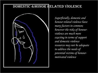 Domestic &honor related violence
Superficially, domestic and
honour-related violence have
many factors in common;
however the risks of honour-
violence are much more
exacting in terms of support
and domestic violence
resources may not be adequate
to address the needs of
potential victims of honour-
motivated violence.
 