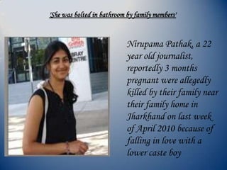 Nirupama Pathak, a 22
year old journalist,
reportedly 3 months
pregnant were allegedly
killed by their family near
their family home in
Jharkhand on last week
of April 2010 because of
falling in love with a
lower caste boy
'She was bolted in bathroom by family members'
 