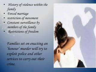 • History of violence within the
family
• Forced marriage
• restriction of movement
• Constant surveillance by
members of the family
• Restrictions of freedom
Families set on enacting an
‘honour’ murder will try to
exploit police and other
services to carry out their
crime.
 