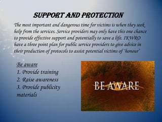 Support and protection
The most important and dangerous time for victims is when they seek
help from the services. Service providers may only have this one chance
to provide effective support and potentially to save a life. IKWRO
have a three point plan for public service providers to give advice in
their production of protocols to assist potential victims of ‘honour’
Be aware
1. Provide training
2. Raise awareness
3. Provide publicity
materials
 