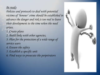 Be ready
Policies and protocols to deal with potential
victims of ‘honour’ crime should be established in
advance the danger and risk is too real to leave
their development to the time when the need
arises.
1. Create plans
2. Build links with other agencies,
3. Plan for the protection of a wide range of
service users
4. Ensure the safety
5. Establish a specific unit
6. Find ways to prosecute the perpetrators
 