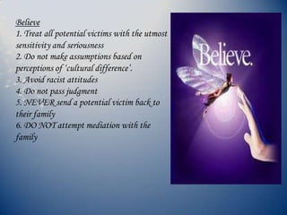 Believe
1. Treat all potential victims with the utmost
sensitivity and seriousness
2. Do not make assumptions based on
perceptions of ‘cultural difference’.
3. Avoid racist attitudes
4. Do not pass judgment
5. NEVER send a potential victim back to
their family
6. DO NOT attempt mediation with the
family
 