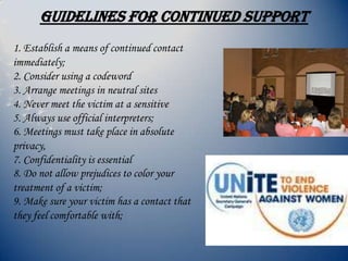 GUIDELINES FOR CONTINUED SUPPORT
1. Establish a means of continued contact
immediately;
2. Consider using a codeword
3. Arrange meetings in neutral sites
4. Never meet the victim at a sensitive
5. Always use official interpreters;
6. Meetings must take place in absolute
privacy,
7. Confidentiality is essential
8. Do not allow prejudices to color your
treatment of a victim;
9. Make sure your victim has a contact that
they feel comfortable with;
 