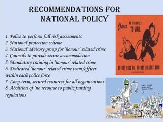 Recommendations for
national policy
1. Police to perform full risk assessments
2. National protection scheme
3. National advisory group for ‘honour’ related crime
4. Councils to provide secure accommodation
5. Mandatory training in ‘honour’ related crime
6. Dedicated ‘honour’ related crime team/officer
within each police force
7. Long-term, secured resources for all organizations
8. Abolition of ‘no recourse to public funding’
regulations
 