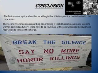 CONCLUSION
The first misconception about honor killing is that this is a practice that is limited to the
rural areas.
The second misconception regarding honor killing is that it has religious roots. Even if a
woman commits adultery, there have to be four male witnesses with good behavior and
reputation to validate the charge.
 