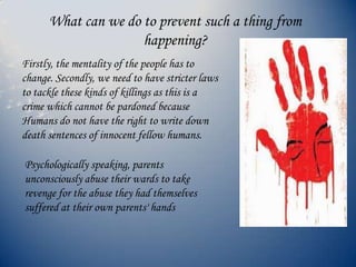 What can we do to prevent such a thing from
happening?
Firstly, the mentality of the people has to
change. Secondly, we need to have stricter laws
to tackle these kinds of killings as this is a
crime which cannot be pardoned because
Humans do not have the right to write down
death sentences of innocent fellow humans.
Psychologically speaking, parents
unconsciously abuse their wards to take
revenge for the abuse they had themselves
suffered at their own parents' hands
 