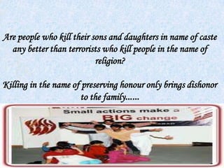 Are people who kill their sons and daughters in name of caste
any better than terrorists who kill people in the name of
religion?
Killing in the name of preserving honour only brings dishonor
to the family……
 