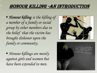 Honour killing -an introduction
 Honour killing is the killing of
a member of a family or social
group by other members due to
the belief that the victim has
brought dishonor upon the
family or community.
 Honour killings are mostly
against girls and women but
have been extended to men.
 