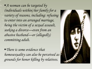 A woman can be targeted by
(individuals within) her family for a
variety of reasons, including: refusing
to enter into an arranged marriage,
being the victim of a sexual assault,
seeking a divorce—even from an
abusive husband—or (allegedly)
committing adult.
There is some evidence that
homosexuality can also be perceived as
grounds for honor killing by relatives.
 
