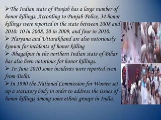 The Indian state of Punjab has a large number of
honor killings. According to Punjab Police, 34 honor
killings were reported in the state between 2008 and
2010: 10 in 2008, 20 in 2009, and four in 2010.
 Haryana and Uttarakhand are also notoriously
known for incidents of honor killing
 Bhagalpur in the northern Indian state of Bihar
has also been notorious for honor killings.
 In June 2010 some incidents were reported even
from Delhi.
In 1990 the National Commission for Women set
up a statutory body in order to address the issues of
honor killings among some ethnic groups in India.
 