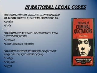 In national legal codes
COUNTRIES WHERE THE LAW IS INTERPRETED
TO ALLOW MEN TO KILL FEMALE RELATIVES :
•Jordan
•Syria
COUNTRIES THAT ALLOW HUSBANDS TO KILL
ONLY THEIR WIVES :
•Morocco
•Latin American countries
COUNTRIES WHERE HONOR KILLING IS NOT
LEGAL BUT IS KNOWN TO OCCUR :
•Turkey
•Pakistan
•Egypt
 