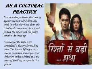 As a cultural
practice
It is an unholy alliance that works
against women: the killers take
pride in what they have done, the
tribal leaders condone the act and
protect the killers and the police
connive the cover-up.
Women for the tribe were
considered a factory for making
men. The honour killing is not a
means to control sexual power or
behavior. What's behind it is the
issue of fertility, or reproductive
power.
 