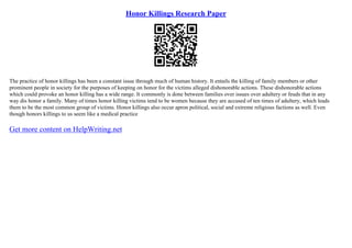 Honor Killings Research Paper
The practice of honor killings has been a constant issue through much of human history. It entails the killing of family members or other
prominent people in society for the purposes of keeping on honor for the victims alleged dishonorable actions. These dishonorable actions
which could provoke an honor killing has a wide range. It commonly is done between families over issues over adultery or feuds that in any
way dis honor a family. Many of times honor killing victims tend to be women because they are accused of ten times of adultery, which leads
them to be the most common group of victims. Honor killings also occur apron political, social and extreme religious factions as well. Even
though honors killings to us seem like a medical practice
Get more content on HelpWriting.net
 