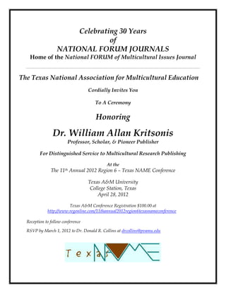Celebrating 30 Years
                                of
                  NATIONAL FORUM JOURNALS
   Home of the National FORUM of Multicultural Issues Journal


The Texas National Association for Multicultural Education
                                   Cordially Invites You

                                      To A Ceremony

                                       Honoring

                Dr. William Allan Kritsonis
                        Professor, Scholar, & Pioneer Publisher

         For Distinguished Service to Multicultural Research Publishing

                                           At the
               The   11th   Annual 2012 Region 6 – Texas NAME Conference

                                   Texas A&M University
                                    College Station, Texas
                                       April 28, 2012

                        Texas A&M Conference Registration $100.00 at
             http://www.regonline.com/11thannual2012region6texasnameconference4

  Reception to follow conference

  RSVP by March 1, 2012 to Dr. Donald R. Collins at drcollins@pvamu.edu
 
