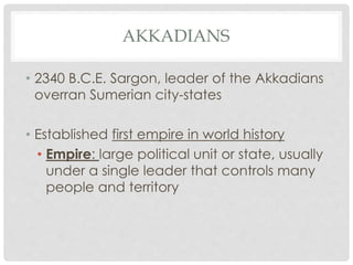 AKKADIANS 
• 2340 B.C.E. Sargon, leader of the Akkadians 
overran Sumerian city-states 
• Established first empire in world history 
• Empire: large political unit or state, usually 
under a single leader that controls many 
people and territory 
 