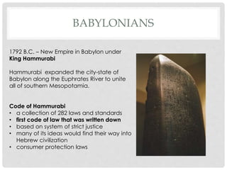 BABYLONIANS 
1792 B.C. – New Empire in Babylon under 
King Hammurabi 
Hammurabi expanded the city-state of 
Babylon along the Euphrates River to unite 
all of southern Mesopotamia. 
Code of Hammurabi 
• a collection of 282 laws and standards 
• first code of law that was written down 
• based on system of strict justice 
• many of its ideas would find their way into 
Hebrew civilization 
• consumer protection laws 
