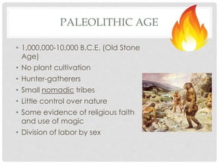 PALEOLITHIC AGE 
• 1,000,000-10,000 B.C.E. (Old Stone 
Age) 
• No plant cultivation 
• Hunter-gatherers 
• Small nomadic tribes 
• Little control over nature 
• Some evidence of religious faith 
and use of magic 
• Division of labor by sex 
 