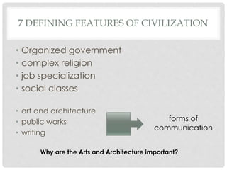 7 DEFINING FEATURES OF CIVILIZATION 
• Organized government 
• complex religion 
• job specialization 
• social classes 
• art and architecture 
• public works 
• writing 
forms of 
communication 
Why are the Arts and Architecture important? 
 