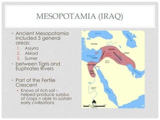 MESOPOTAMIA (IRAQ) 
• Ancient Mesopotamia 
included 3 general 
areas: 
1. Assyria 
2. Akkad 
3. Sumer 
• between Tigris and 
Euphrates Rivers 
• Part of the Fertile 
Crescent 
• Knows of rich soil – 
helped produce surplus 
of crops = able to sustain 
early civilizations 
 