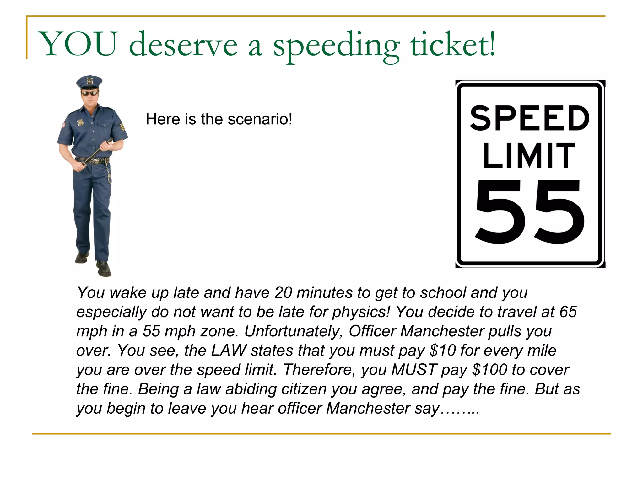 YOU deserve a speeding ticket! Here is the scenario! You wake up late and have 20 minutes to get to school and you especially do not want to be late for physics! You decide to travel at 65 mph in a 55 mph zone. Unfortunately, Officer Manchester pulls you over. You see, the LAW states that you must pay $10 for every mile you are over the speed limit. Therefore, you MUST pay $100 to cover the fine. Being a law abiding citizen you agree, and pay the fine. But as you begin to leave you hear officer Manchester say…….. 