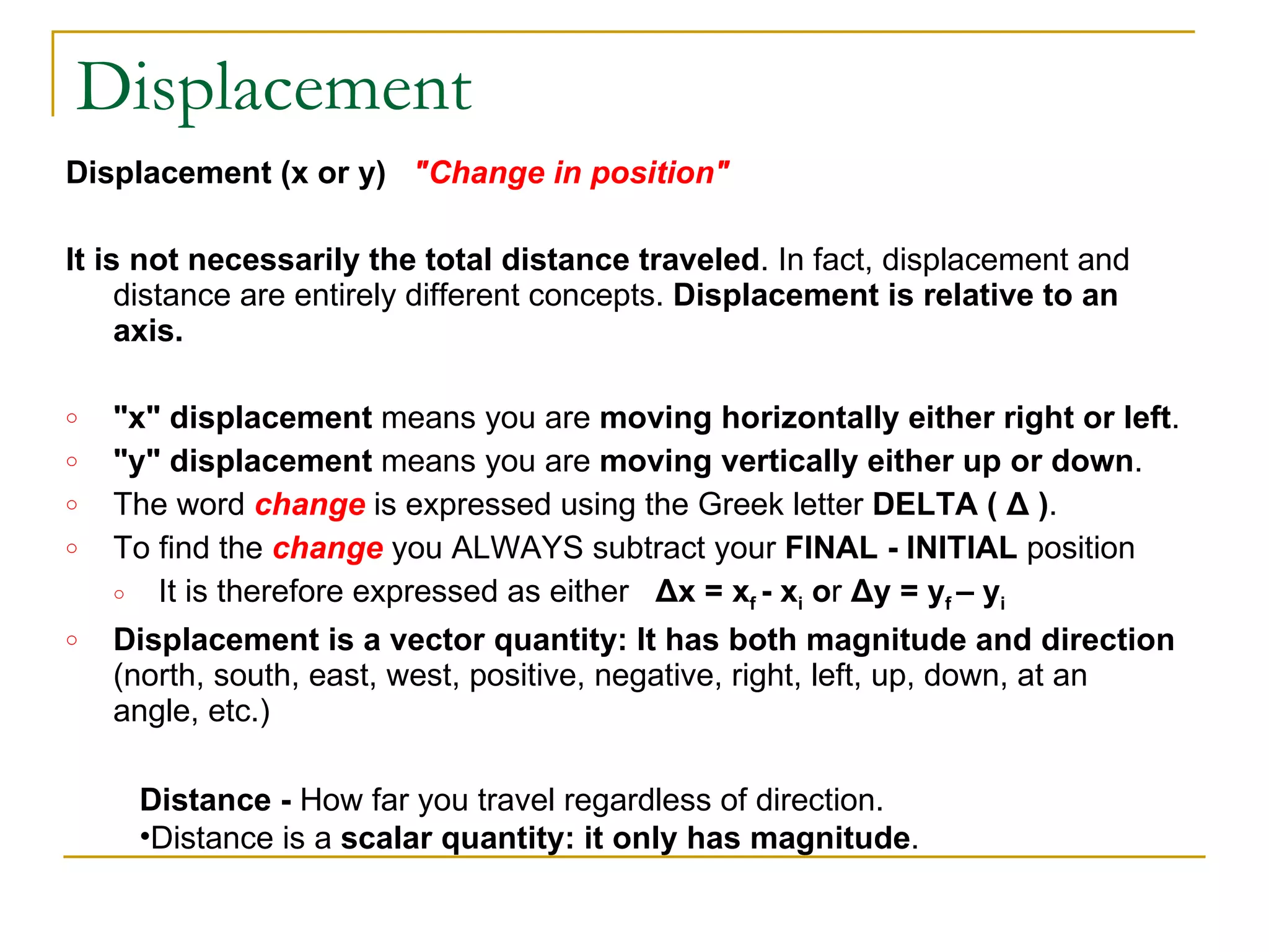 Displacement Displacement (x or y)    "Change in position"   It is not necessarily the total distance traveled . In fact, displacement and distance are entirely different concepts.  Displacement is relative to an axis. "x" displacement  means you are  moving horizontally either right or left . "y" displacement  means you are  moving vertically either up or down . The word  change  is expressed using the Greek letter  DELTA ( Δ ) . To find the  change  you ALWAYS subtract your  FINAL - INITIAL  position It is therefore expressed as either    Δx = x f  - x i  o r  Δy = y f  – y i Displacement is a vector quantity: It has both magnitude and direction  (north, south, east, west, positive, negative, right, left, up, down, at an angle, etc.) Distance -  How far you travel regardless of direction. Distance is a  scalar quantity: it only has magnitude .  