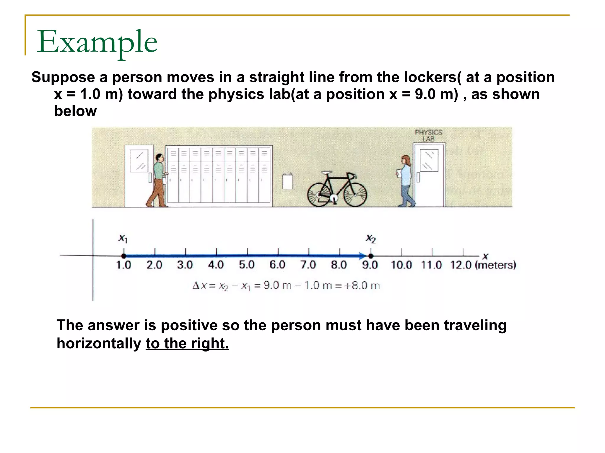 Example Suppose a person moves in a straight line from the lockers( at a position  x = 1.0 m) toward the physics lab(at a position x = 9.0 m) , as shown below The answer is positive so the person must have been traveling horizontally  to the right. 