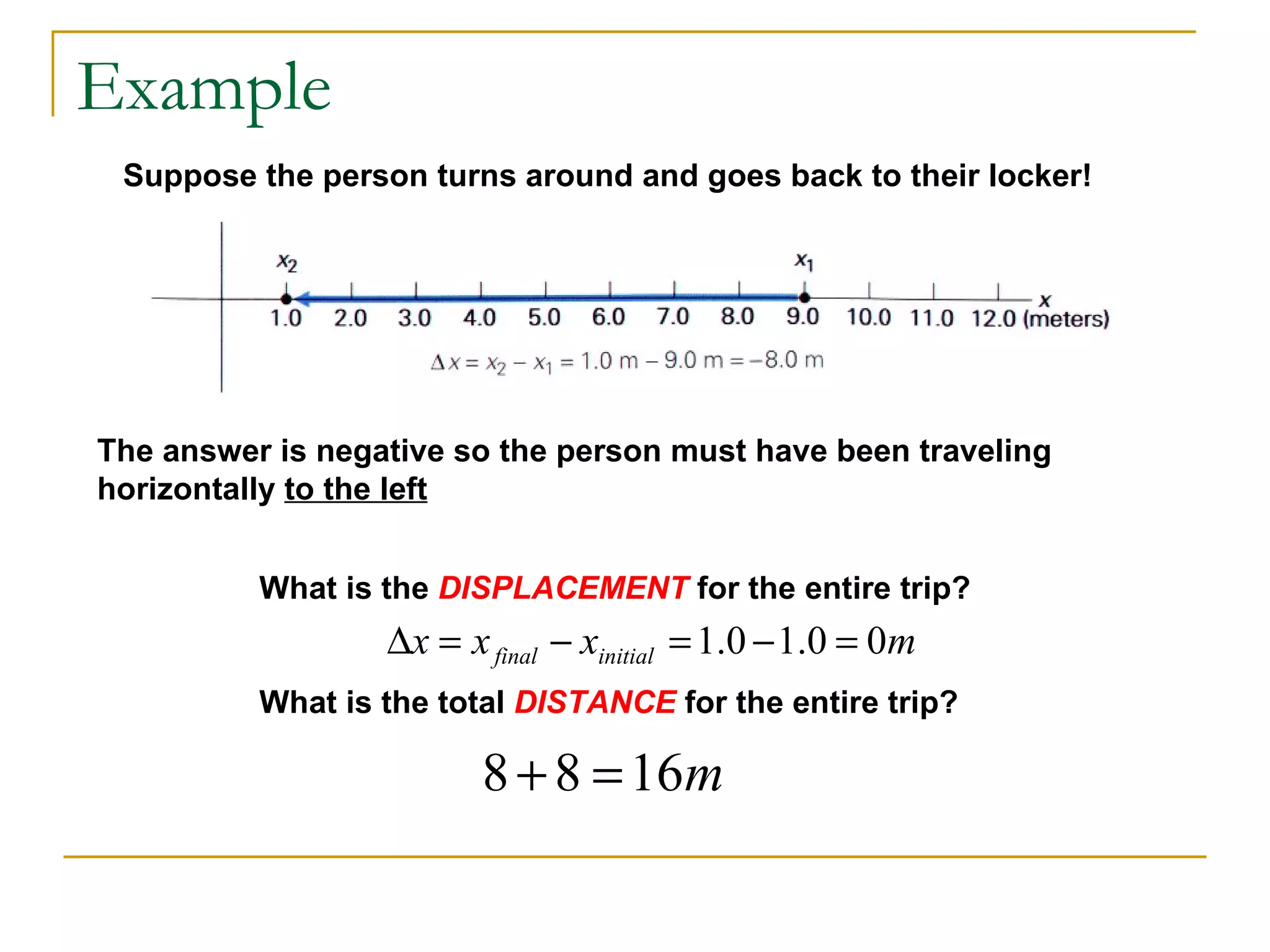 Example Suppose the person turns around and goes back to their locker! The answer is negative so the person must have been traveling horizontally  to the left What is the  DISPLACEMENT  for the entire trip? What is the total  DISTANCE  for the entire trip? 