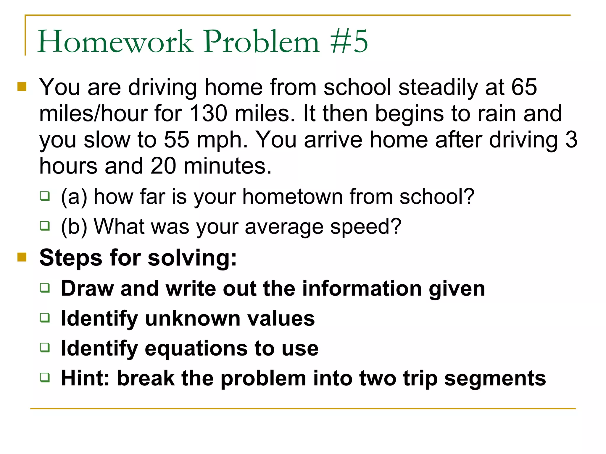 Homework Problem #5 You are driving home from school steadily at 65 miles/hour for 130 miles. It then begins to rain and you slow to 55 mph. You arrive home after driving 3 hours and 20 minutes. (a) how far is your hometown from school?  (b) What was your average speed? Steps for solving: Draw and write out the information given Identify unknown values Identify equations to use Hint: break the problem into two trip segments 