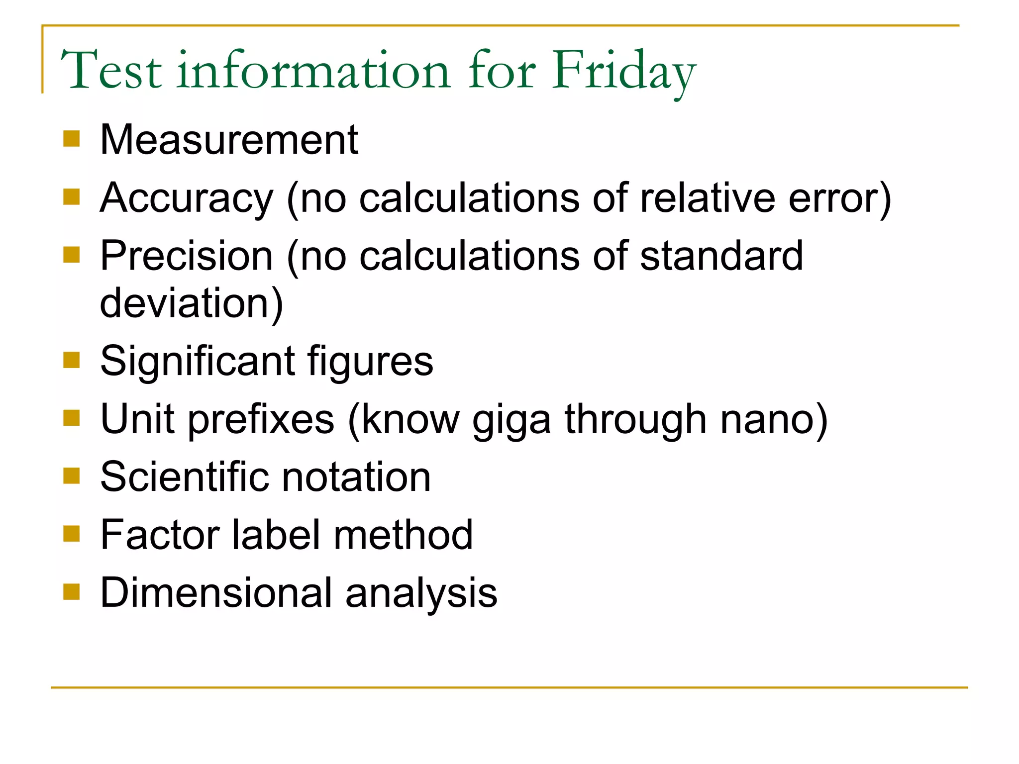 Test information for Friday Measurement Accuracy (no calculations of relative error) Precision (no calculations of standard deviation) Significant figures Unit prefixes (know giga through nano) Scientific notation Factor label method Dimensional analysis 