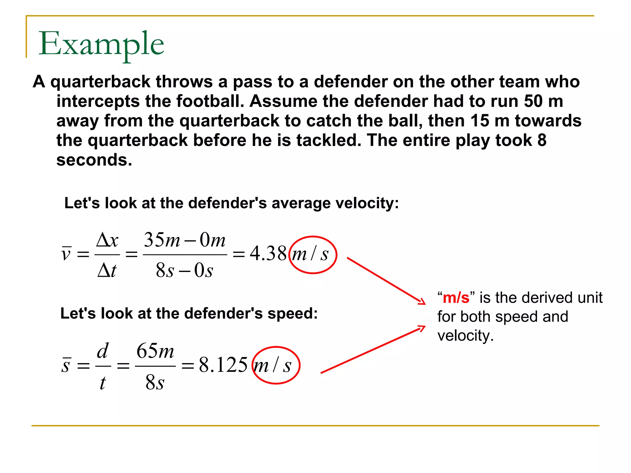 Example A quarterback throws a pass to a defender on the other team who intercepts the football. Assume the defender had to run 50 m away from the quarterback to catch the ball, then 15 m towards the quarterback before he is tackled. The entire play took 8 seconds.   Let's look at the defender's average velocity: Let's look at the defender's speed: “ m/s ” is the derived unit for both speed and velocity. 