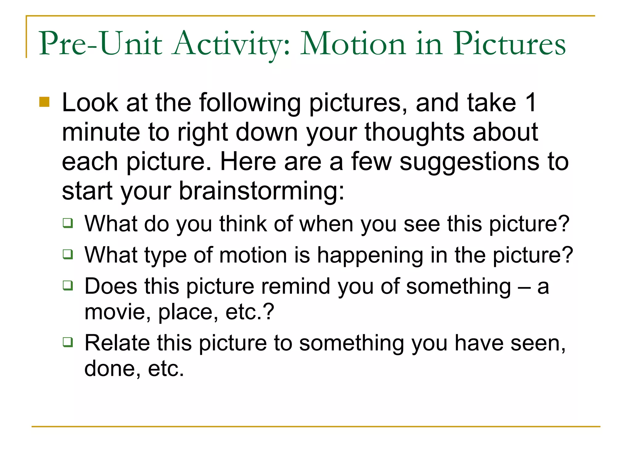 Pre-Unit Activity: Motion in Pictures Look at the following pictures, and take 1 minute to right down your thoughts about each picture. Here are a few suggestions to start your brainstorming: What do you think of when you see this picture? What type of motion is happening in the picture? Does this picture remind you of something – a movie, place, etc.? Relate this picture to something you have seen, done, etc.  