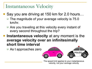 Instantaneous Velocity Say you are driving at 150 km for 2.0 hours…  The magnitude of your average velocity is 75.0 km/hr.  Are you traveling at this velocity every instant of every second throughout the trip? Instantaneous velocity  at any moment is the  average velocity over an infinitesimally short time interval As t approaches zero 