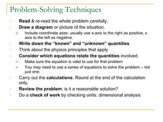 Problem-Solving Techniques Read  & re-read the whole problem carefully. Draw a diagram  or picture of the situation. Include coordinate axes: usually use x-axis to the right as positive, x axis to the left as negative.  Write down the “known” and “unknown” quantities Think about the physics principles that apply Consider which equations relate the quantities  involved.  Make sure the equation is valid to use for that problem You may need to use a series of equations to solve the problem – not just one.  Carry out the  calculations . Round at the end of the calculation only.  Review the problem : is it a reasonable solution?  Do a  check of work  by checking units: dimensional analysis 