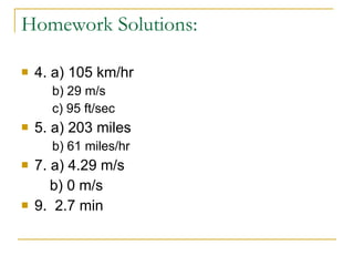 Homework Solutions: 4. a) 105 km/hr b) 29 m/s c) 95 ft/sec 5. a) 203 miles b) 61 miles/hr 7. a) 4.29 m/s b) 0 m/s 9.  2.7 min 