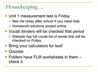 Housekeeping… Unit 1 measurement test is Friday See me today after school if you need help Homework solutions posted online Vocab binders will be checked that period Website has full vocab list of words that will be checked on Friday Bring your calculators for test! Quizzes Folders have FLM worksheets in them – check it 
