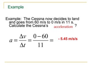 Example:  The Cessna now decides to land and goes from 60 m/s to 0 m/s in 11 s. Calculate the Cessna ’s  ? acceleration - 5.45 m/s/s Example 