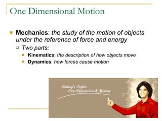 One Dimensional Motion Mechanics :  the study of the motion of objects under the reference of force and energy Two parts:  Kinematics :  the description of how objects move Dynamics :  how forces cause motion 