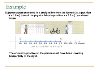 Example Suppose a person moves in a straight line from the lockers( at a position  x = 1.0 m) toward the physics lab(at a position x = 9.0 m) , as shown below The answer is positive so the person must have been traveling horizontally  to the right. 
